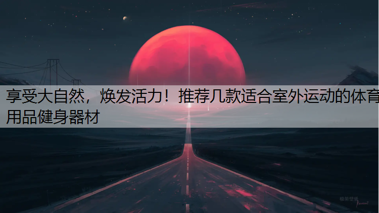 享受大自然，焕发活力！推荐几款适合室外运动的体育用品健身器材